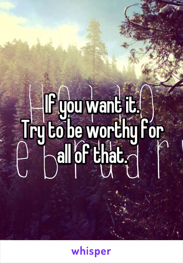 If you want it.
Try to be worthy for all of that.