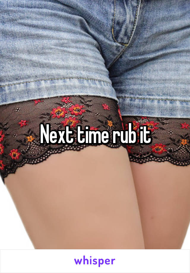 Next time rub it