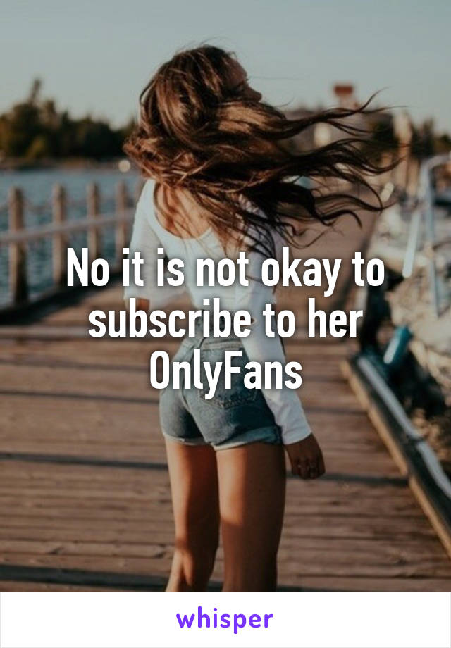 No it is not okay to subscribe to her OnlyFans