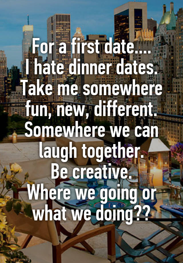 For a first date....
I hate dinner dates. Take me somewhere fun, new, different.
Somewhere we can laugh together.
Be creative.
Where we going or what we doing??