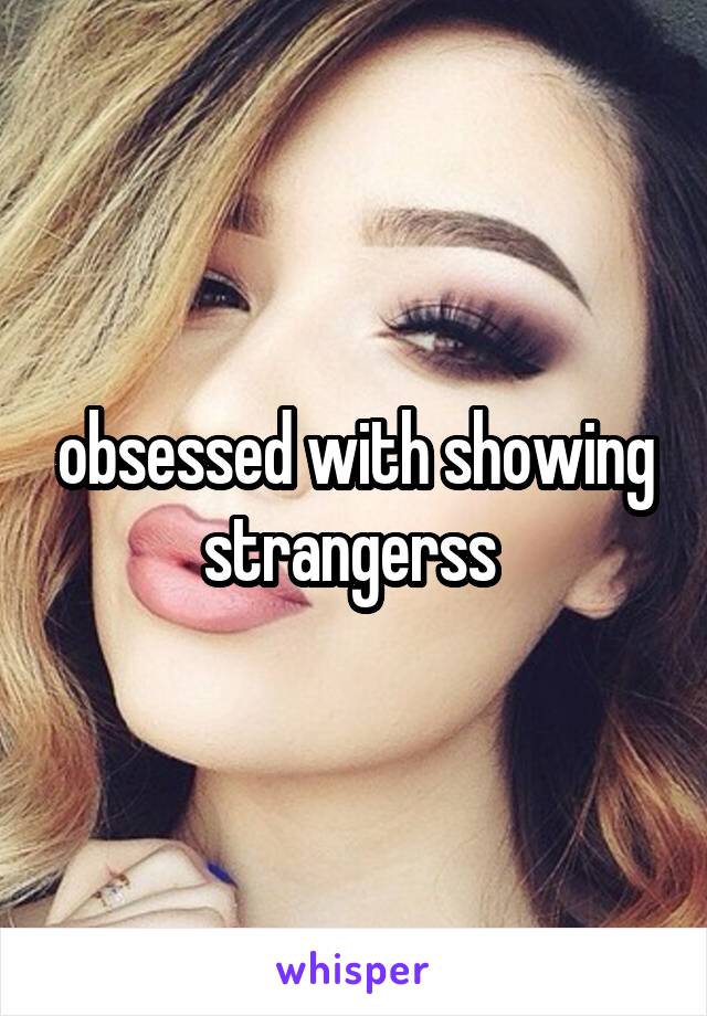 obsessed with showing strangerss 