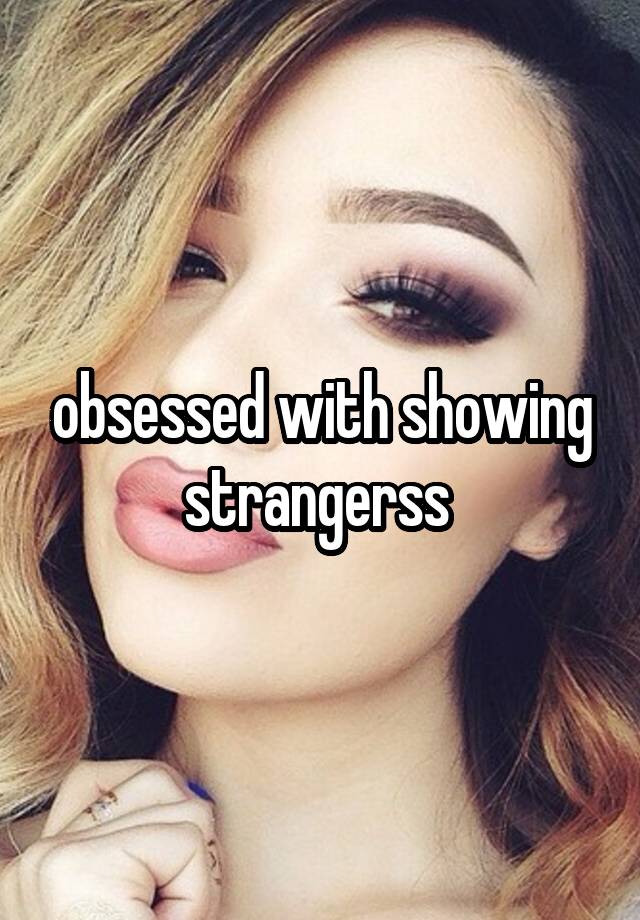 obsessed with showing strangerss 