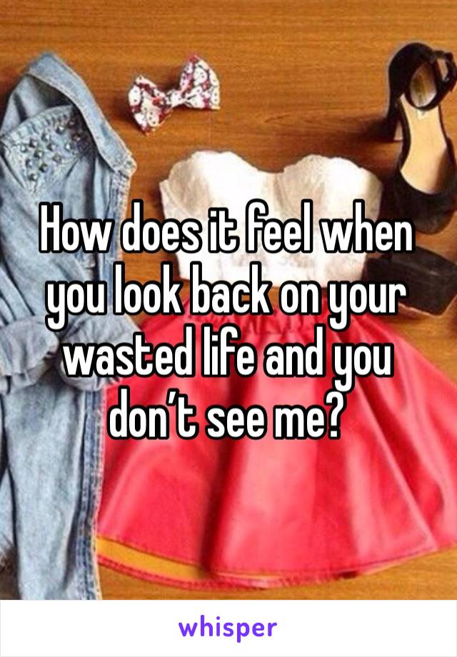 How does it feel when you look back on your wasted life and you don’t see me? 