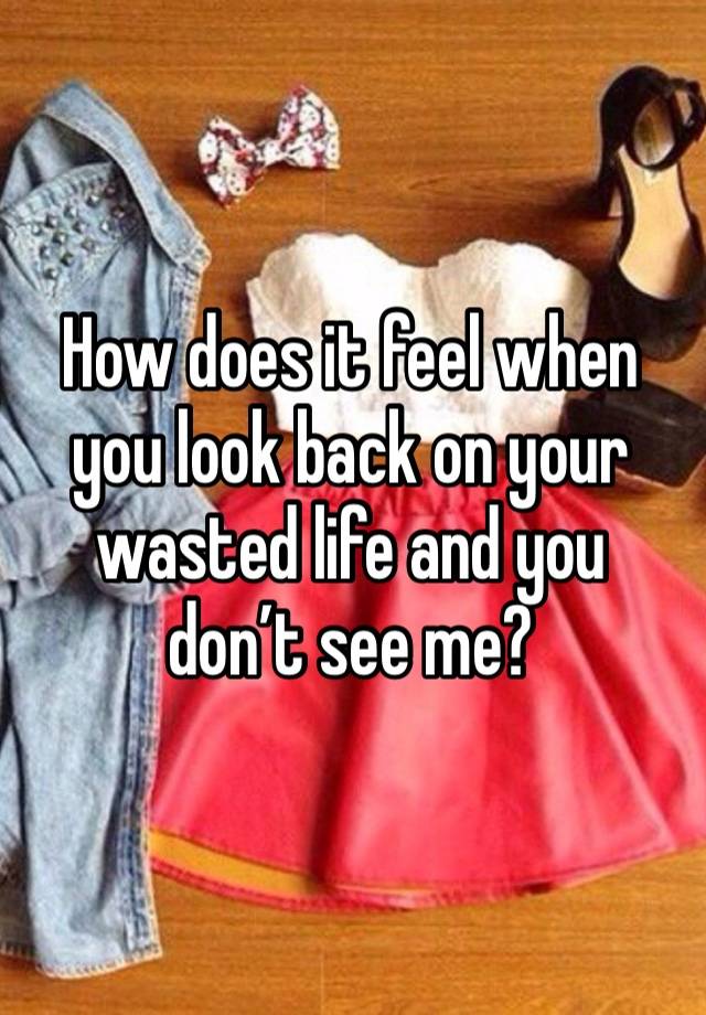 How does it feel when you look back on your wasted life and you don’t see me? 