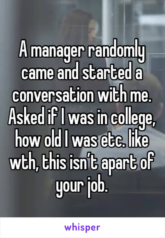 A manager randomly came and started a conversation with me. Asked if I was in college, how old I was etc. like wth, this isn’t apart of your job.