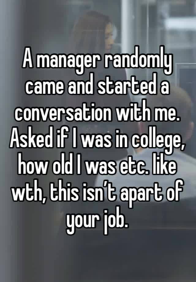 A manager randomly came and started a conversation with me. Asked if I was in college, how old I was etc. like wth, this isn’t apart of your job.