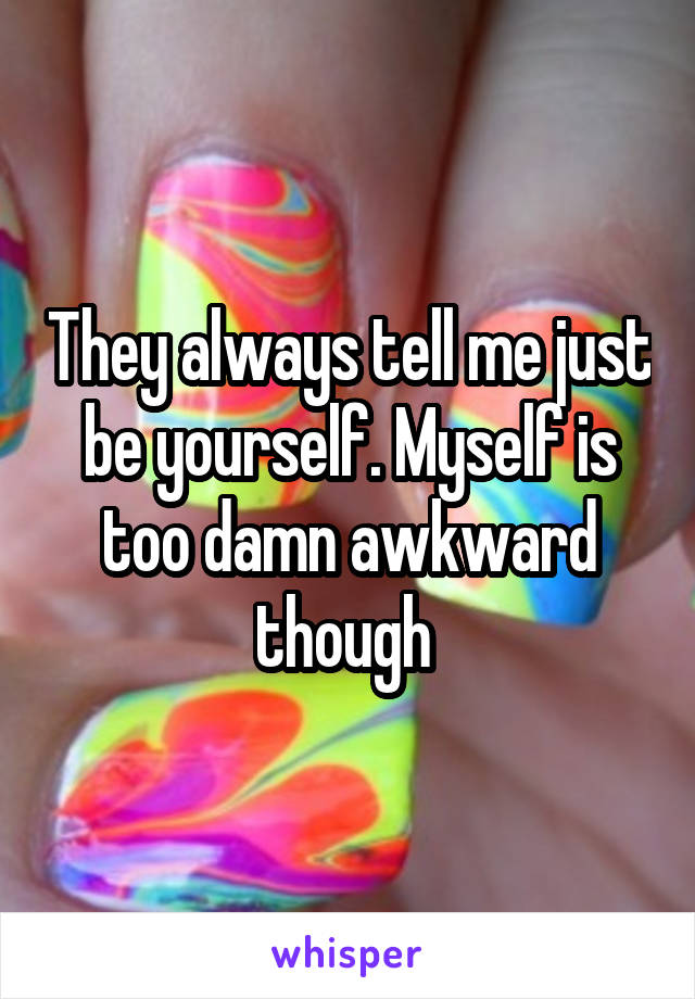 They always tell me just be yourself. Myself is too damn awkward though 