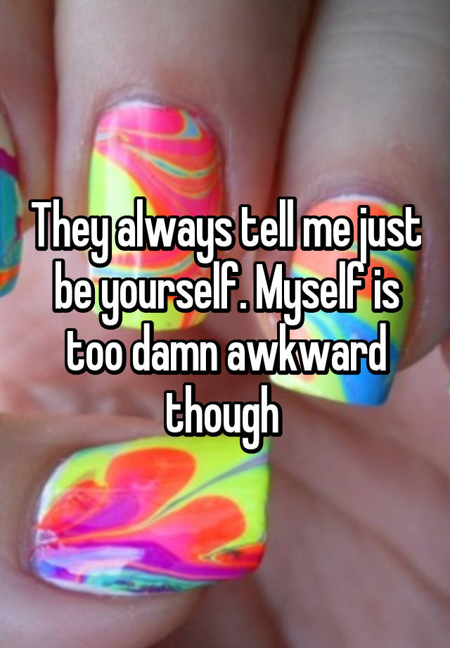 They always tell me just be yourself. Myself is too damn awkward though 