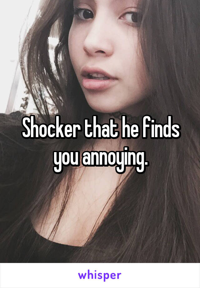 Shocker that he finds you annoying.