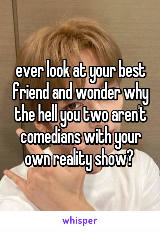 ever look at your best friend and wonder why the hell you two aren't comedians with your own reality show? 