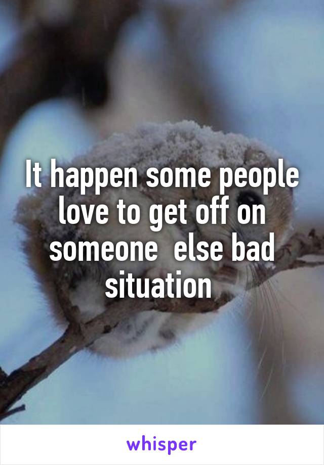 It happen some people love to get off on someone  else bad situation 