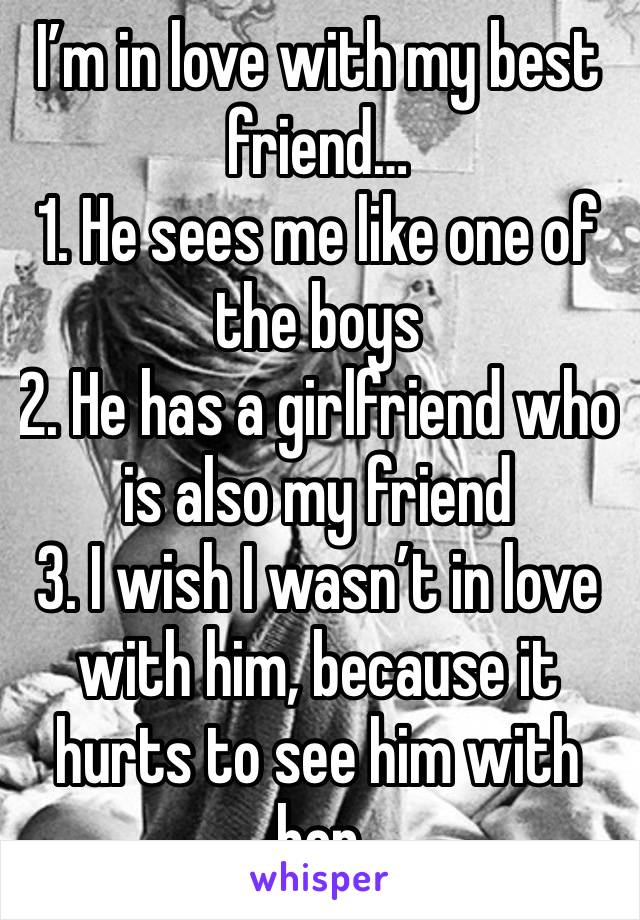 I’m in love with my best friend…
1. He sees me like one of the boys
2. He has a girlfriend who is also my friend
3. I wish I wasn’t in love with him, because it hurts to see him with her