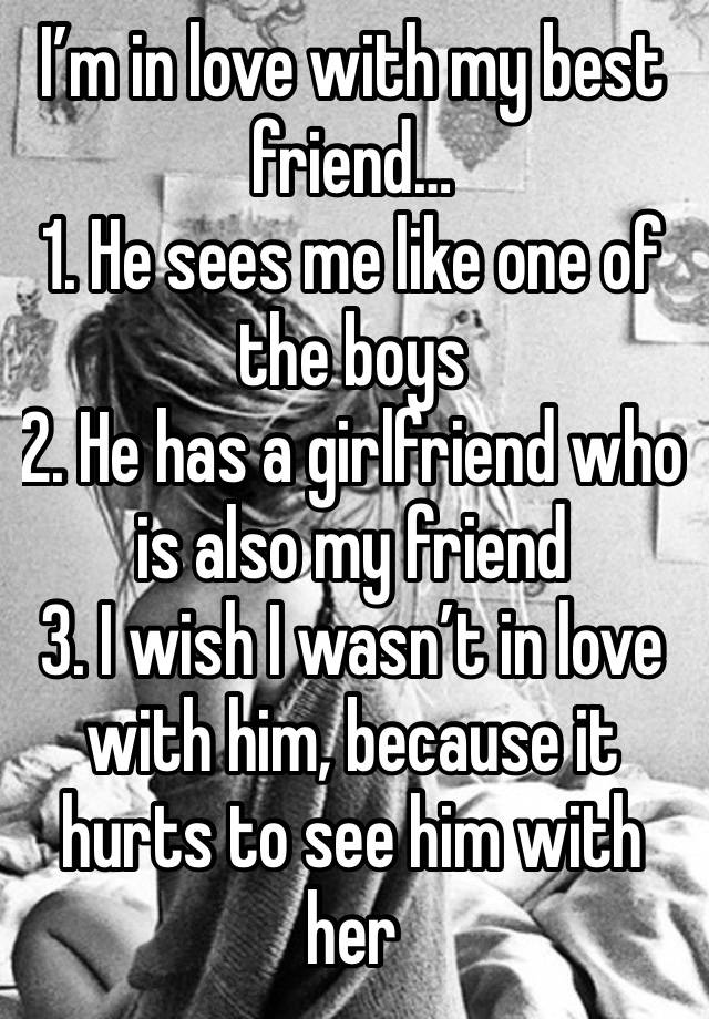 I’m in love with my best friend…
1. He sees me like one of the boys
2. He has a girlfriend who is also my friend
3. I wish I wasn’t in love with him, because it hurts to see him with her