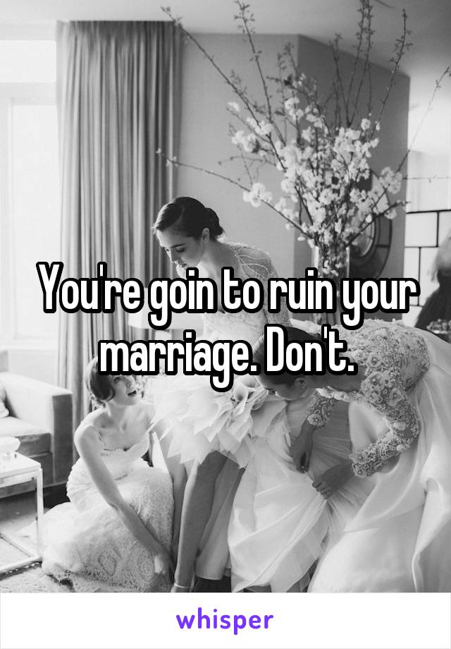 You're goin to ruin your marriage. Don't.