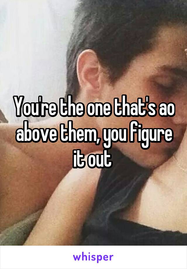 You're the one that's ao above them, you figure it out 