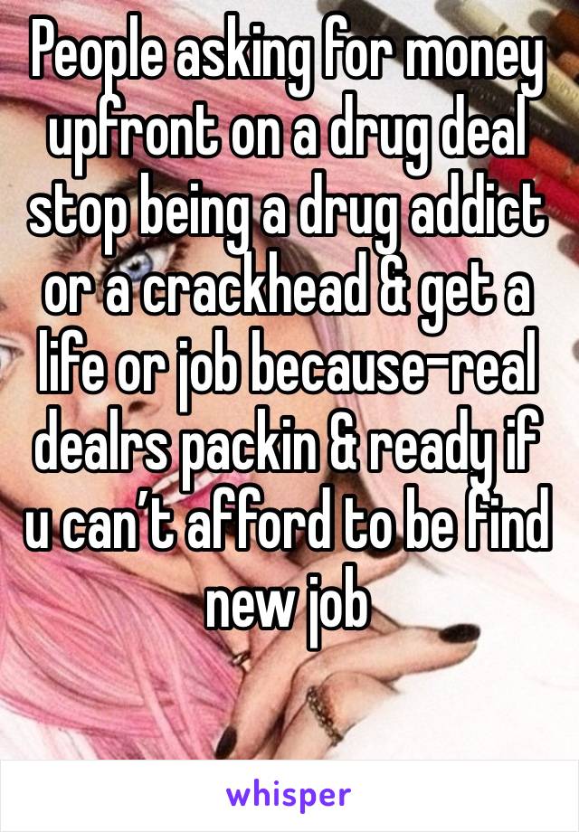 People asking for money upfront on a drug deal stop being a drug addict or a crackhead & get a life or job because-real dealrs packin & ready if u can’t afford to be find new job