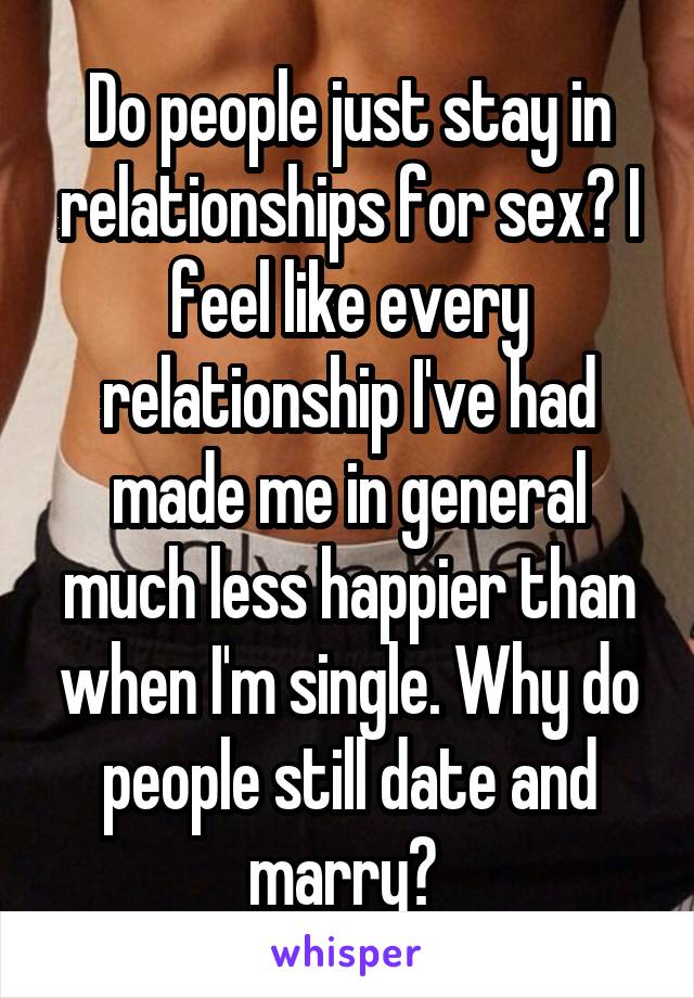 Do people just stay in relationships for sex? I feel like every relationship I've had made me in general much less happier than when I'm single. Why do people still date and marry? 