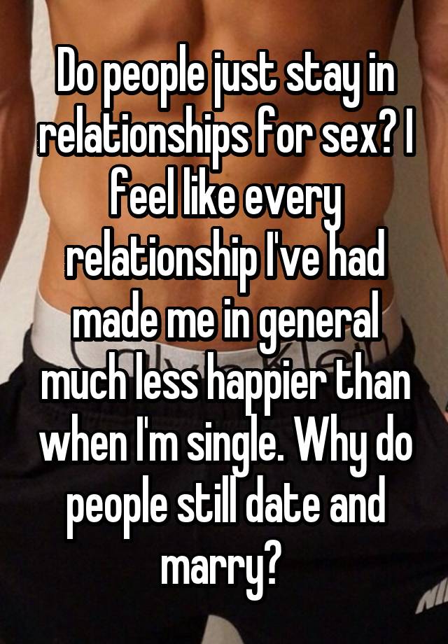 Do people just stay in relationships for sex? I feel like every relationship I've had made me in general much less happier than when I'm single. Why do people still date and marry? 