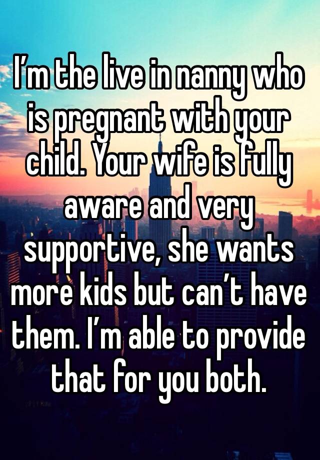 I’m the live in nanny who is pregnant with your child. Your wife is fully aware and very supportive, she wants more kids but can’t have them. I’m able to provide that for you both.
