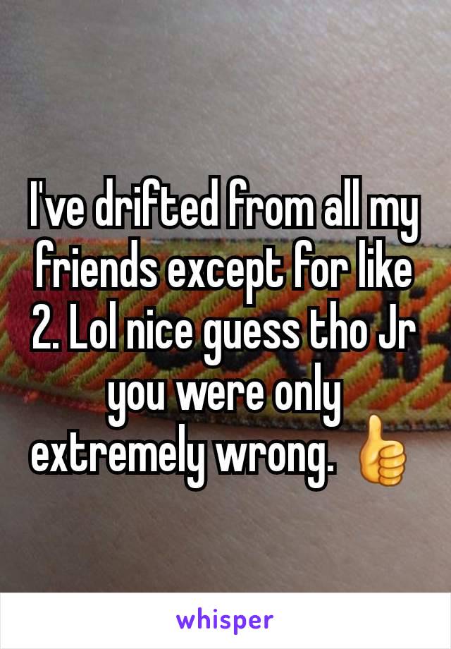 I've drifted from all my friends except for like 2. Lol nice guess tho Jr you were only extremely wrong. 👍