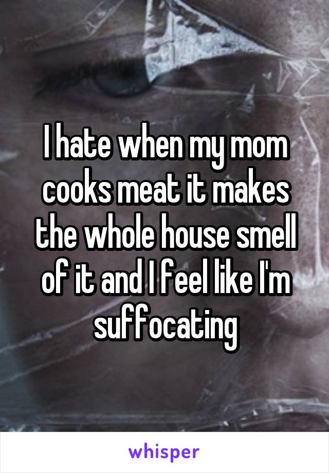 I hate when my mom cooks meat it makes the whole house smell of it and I feel like I'm suffocating