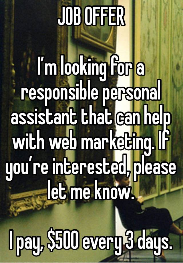 JOB OFFER 

I’m looking for a responsible personal assistant that can help with web marketing. If you’re interested, please let me know.

I pay, $500 every 3 days.