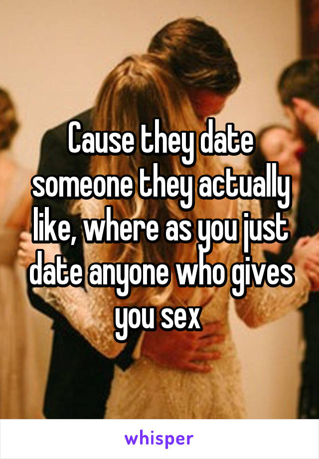 Cause they date someone they actually like, where as you just date anyone who gives you sex 