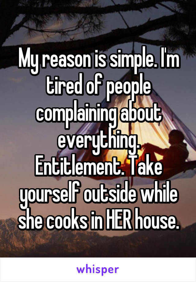 My reason is simple. I'm tired of people complaining about everything. Entitlement. Take yourself outside while she cooks in HER house.