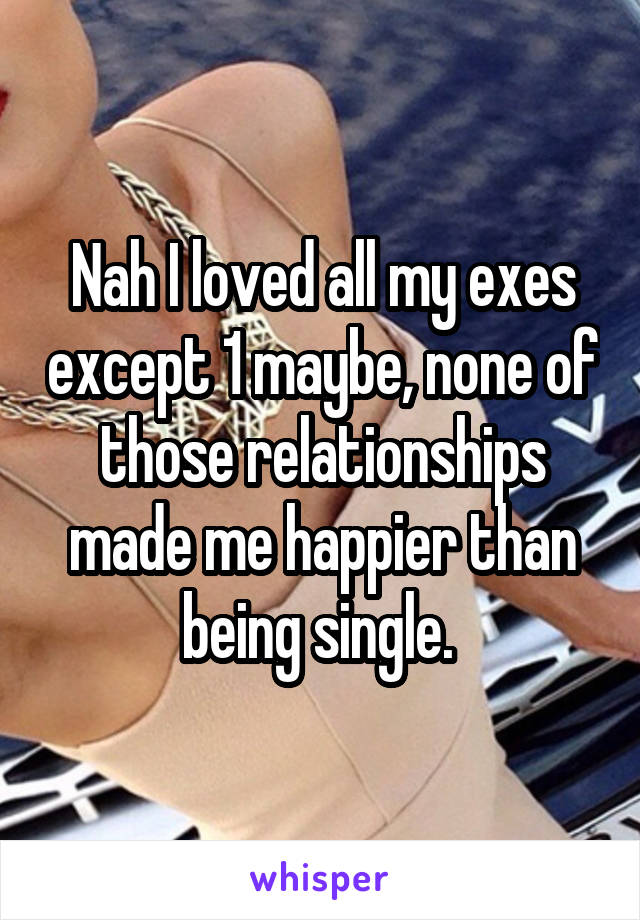 Nah I loved all my exes except 1 maybe, none of those relationships made me happier than being single. 