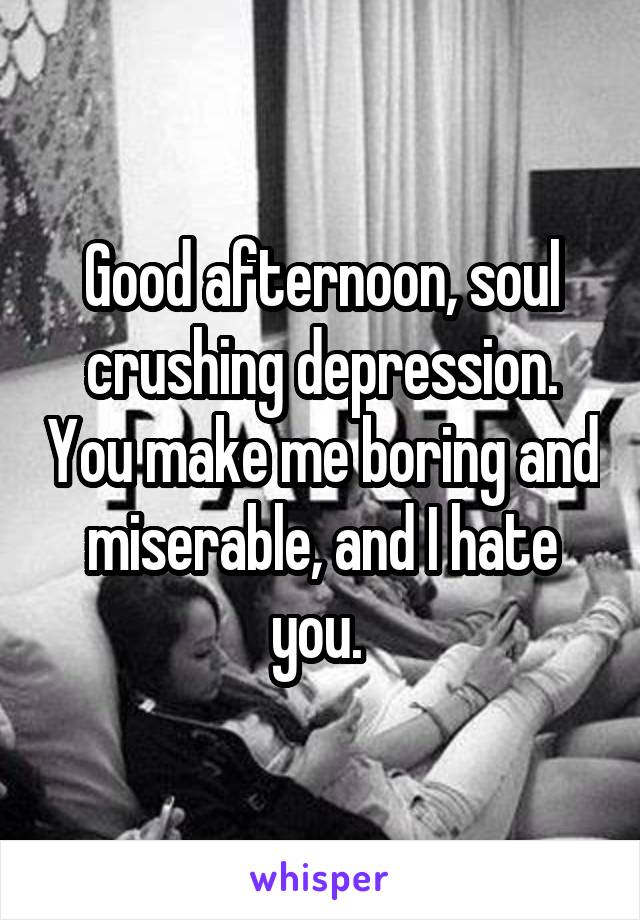 Good afternoon, soul crushing depression. You make me boring and miserable, and I hate you. 