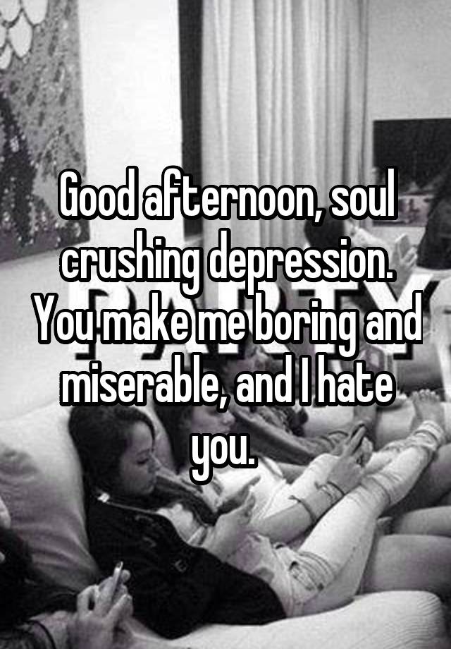 Good afternoon, soul crushing depression. You make me boring and miserable, and I hate you. 