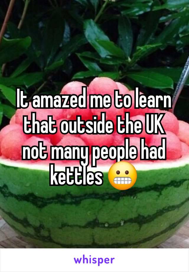 It amazed me to learn that outside the UK not many people had kettles 😬