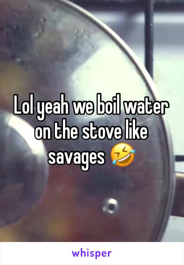 Lol yeah we boil water on the stove like savages 🤣