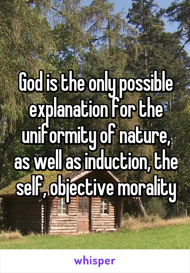 God is the only possible explanation for the uniformity of nature, as well as induction, the self, objective morality