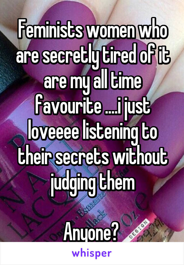 Feminists women who are secretly tired of it are my all time favourite ....i just loveeee listening to their secrets without judging them

Anyone? 