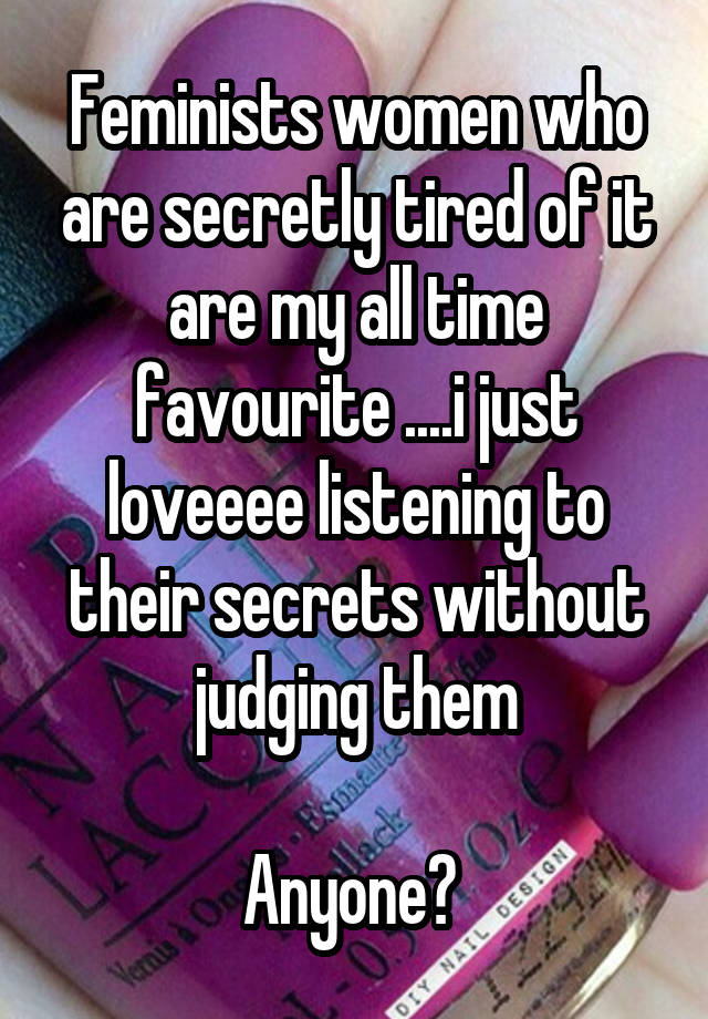 Feminists women who are secretly tired of it are my all time favourite ....i just loveeee listening to their secrets without judging them

Anyone? 