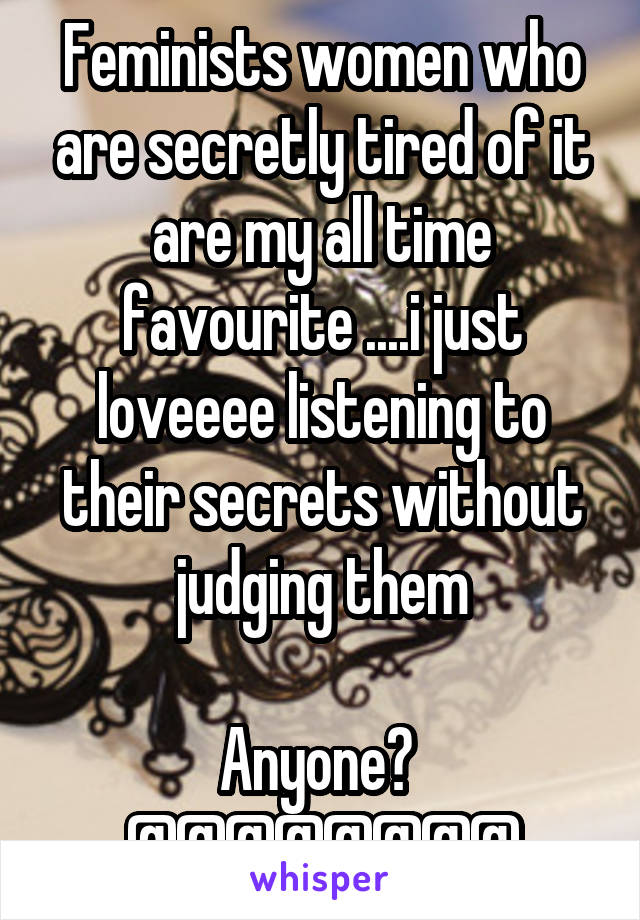 Feminists women who are secretly tired of it are my all time favourite ....i just loveeee listening to their secrets without judging them

Anyone? 
@@@@@@@@