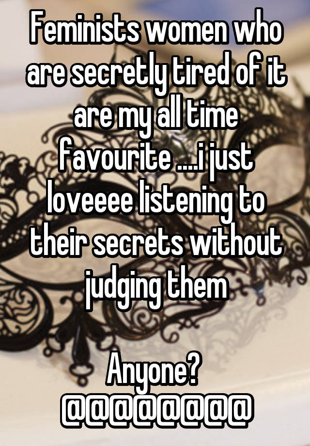 Feminists women who are secretly tired of it are my all time favourite ....i just loveeee listening to their secrets without judging them

Anyone? 
@@@@@@@@