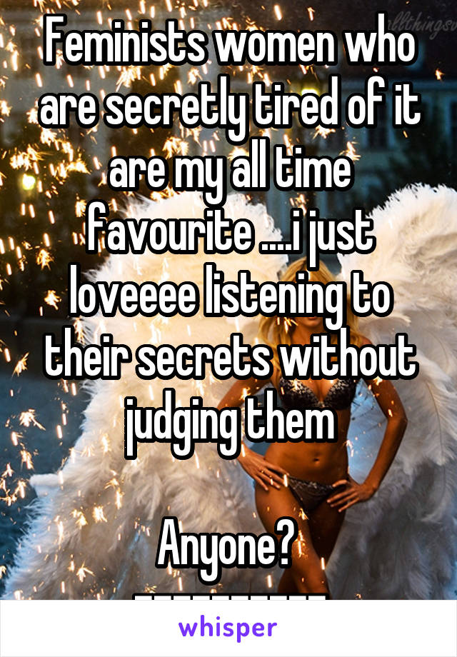 Feminists women who are secretly tired of it are my all time favourite ....i just loveeee listening to their secrets without judging them

Anyone? 
==========