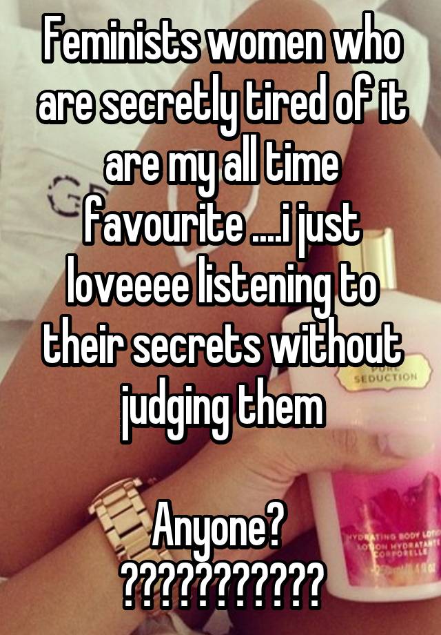 Feminists women who are secretly tired of it are my all time favourite ....i just loveeee listening to their secrets without judging them

Anyone? 
???????????