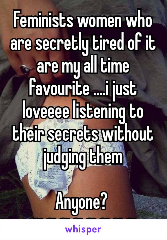 Feminists women who are secretly tired of it are my all time favourite ....i just loveeee listening to their secrets without judging them

Anyone? 
αααααααα