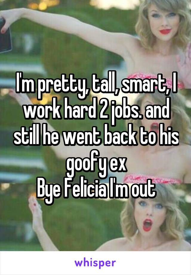 I'm pretty, tall, smart, I work hard 2 jobs. and still he went back to his goofy ex
Bye Felicia I'm out