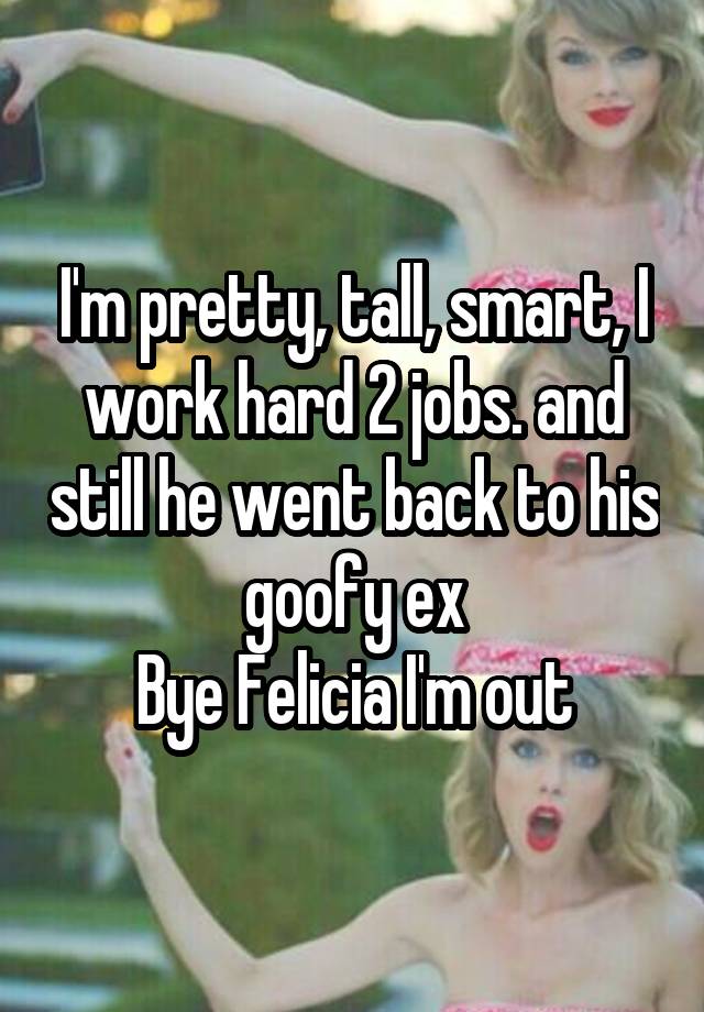 I'm pretty, tall, smart, I work hard 2 jobs. and still he went back to his goofy ex
Bye Felicia I'm out