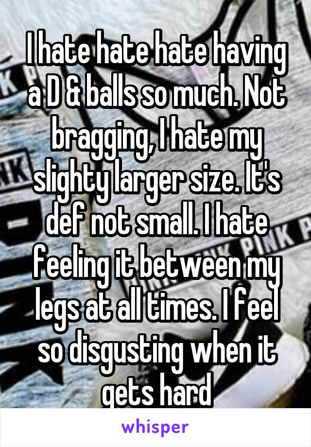 I hate hate hate having a D & balls so much. Not bragging, I hate my slighty larger size. It's def not small. I hate feeling it between my legs at all times. I feel so disgusting when it gets hard