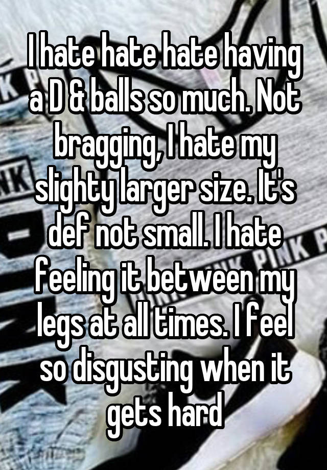 I hate hate hate having a D & balls so much. Not bragging, I hate my slighty larger size. It's def not small. I hate feeling it between my legs at all times. I feel so disgusting when it gets hard