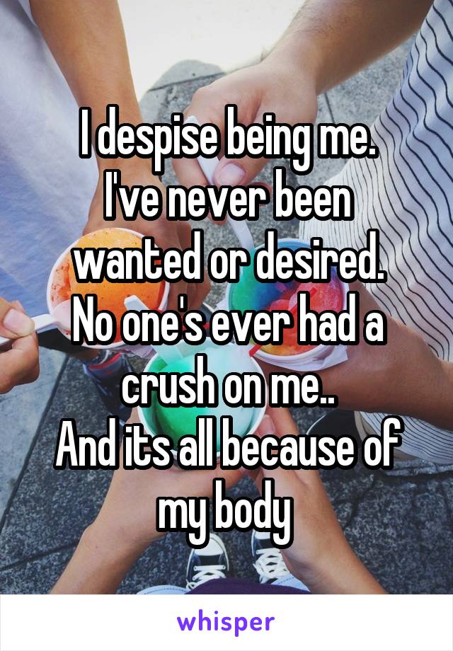 I despise being me.
I've never been wanted or desired.
No one's ever had a crush on me..
And its all because of my body 