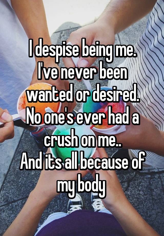 I despise being me.
I've never been wanted or desired.
No one's ever had a crush on me..
And its all because of my body 