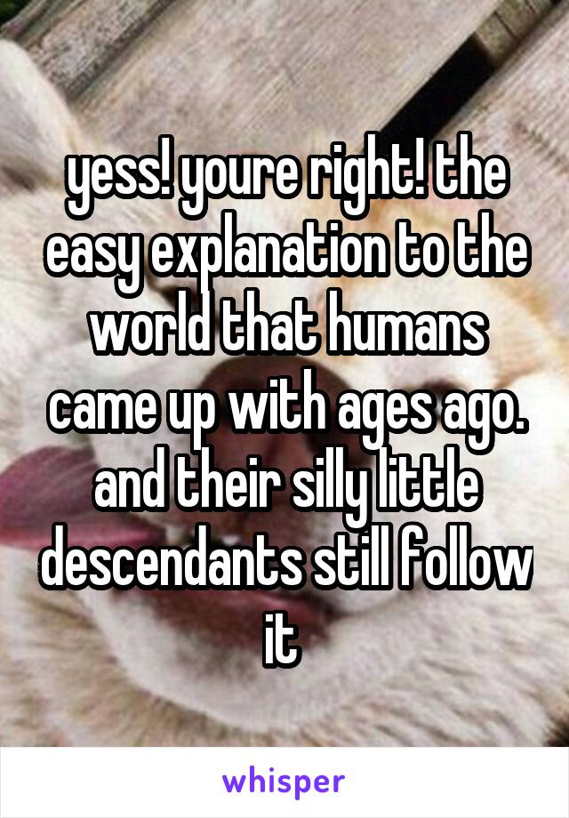 yess! youre right! the easy explanation to the world that humans came up with ages ago. and their silly little descendants still follow it 