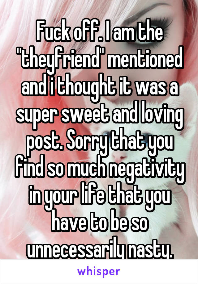 Fuck off. I am the "theyfriend" mentioned and i thought it was a super sweet and loving post. Sorry that you find so much negativity in your life that you have to be so unnecessarily nasty.