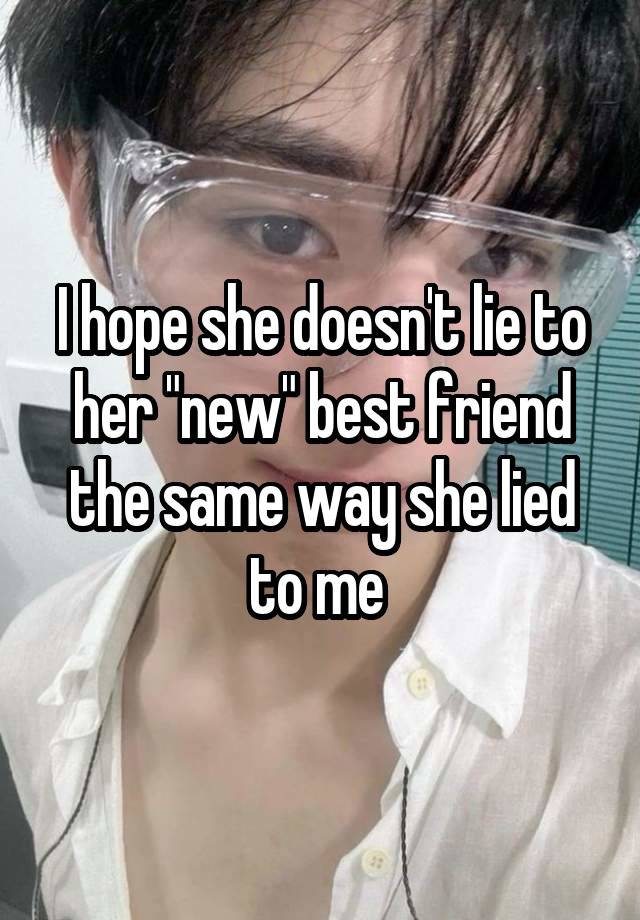 I hope she doesn't lie to her "new" best friend the same way she lied to me 